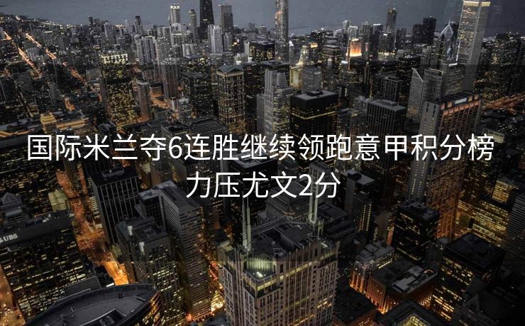 国际米兰夺6连胜继续领跑意甲积分榜 力压尤文2分