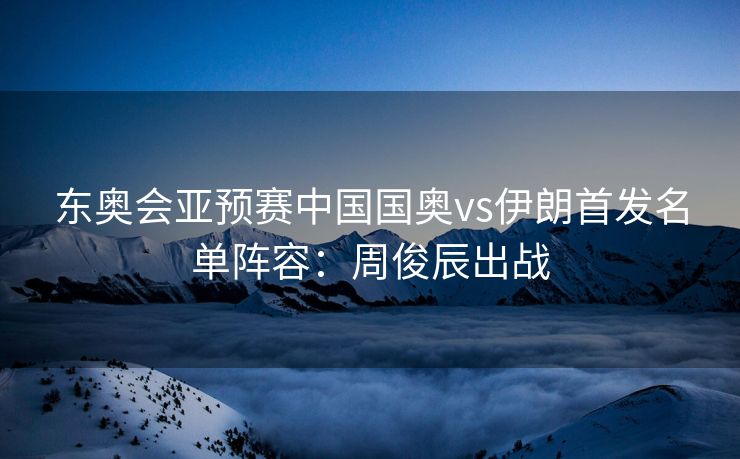 东奥会亚预赛中国国奥vs伊朗首发名单阵容：周俊辰出战
