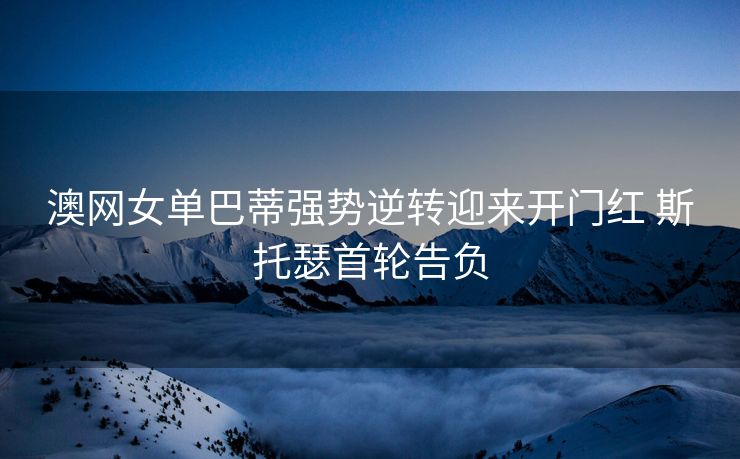 澳网女单巴蒂强势逆转迎来开门红 斯托瑟首轮告负