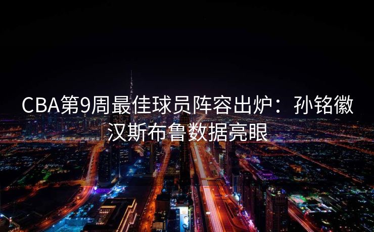 CBA第9周最佳球员阵容出炉：孙铭徽汉斯布鲁数据亮眼