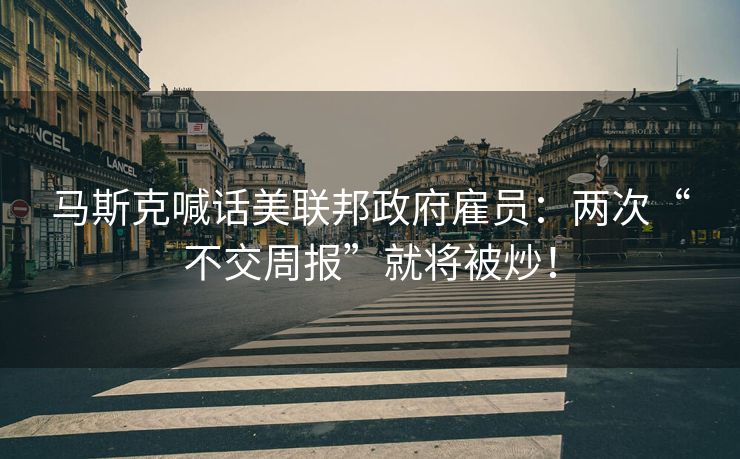 马斯克喊话美联邦政府雇员：两次“不交周报”就将被炒！
