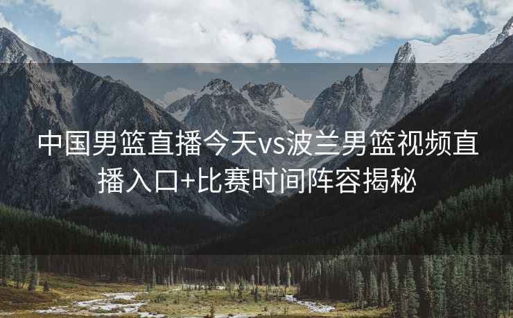 中国男篮直播今天vs波兰男篮视频直播入口+比赛时间阵容揭秘