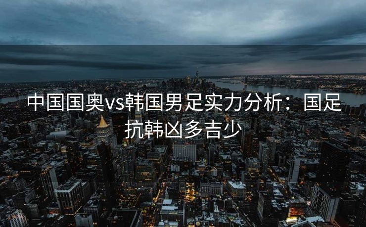 中国国奥vs韩国男足实力分析：国足抗韩凶多吉少