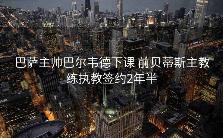 巴萨主帅巴尔韦德下课 前贝蒂斯主教练执教签约2年半