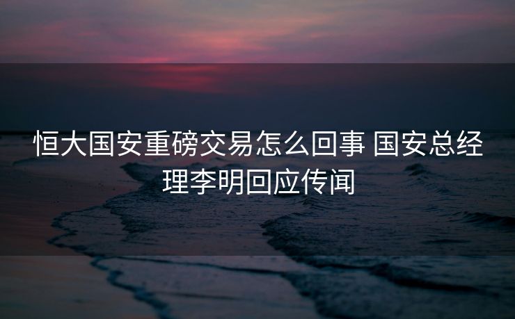 恒大国安重磅交易怎么回事 国安总经理李明回应传闻