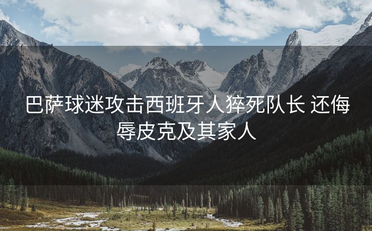 巴萨球迷攻击西班牙人猝死队长 还侮辱皮克及其家人