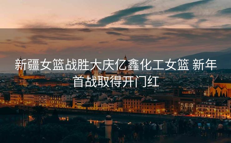 新疆女篮战胜大庆亿鑫化工女篮 新年首战取得开门红