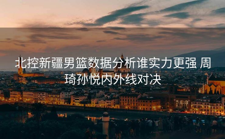 北控新疆男篮数据分析谁实力更强 周琦孙悦内外线对决