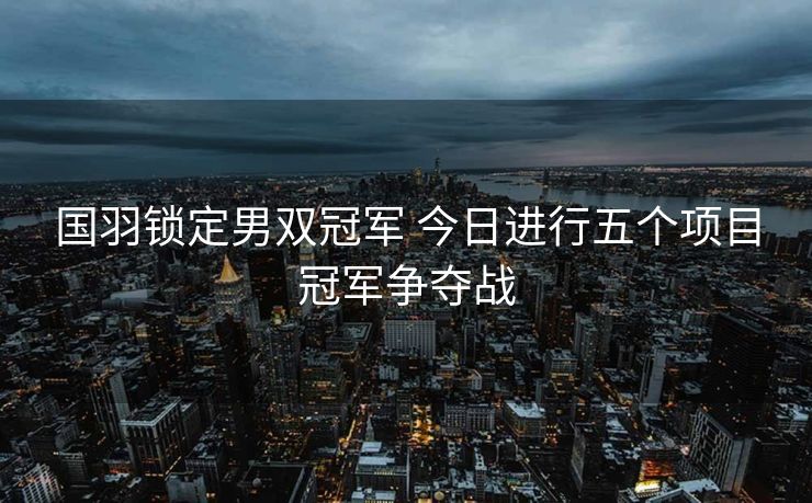 国羽锁定男双冠军 今日进行五个项目冠军争夺战