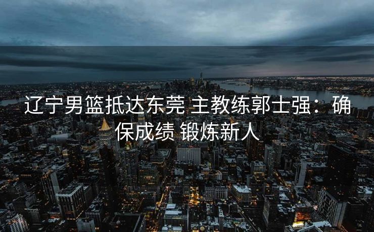 辽宁男篮抵达东莞 主教练郭士强：确保成绩 锻炼新人