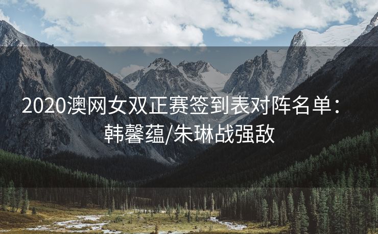 2020澳网女双正赛签到表对阵名单： 韩馨蕴/朱琳战强敌