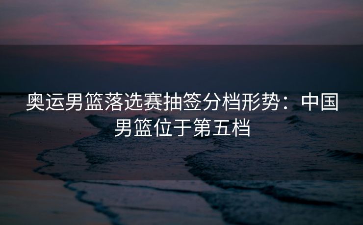 奥运男篮落选赛抽签分档形势：中国男篮位于第五档
