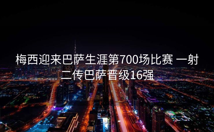 梅西迎来巴萨生涯第700场比赛 一射二传巴萨晋级16强