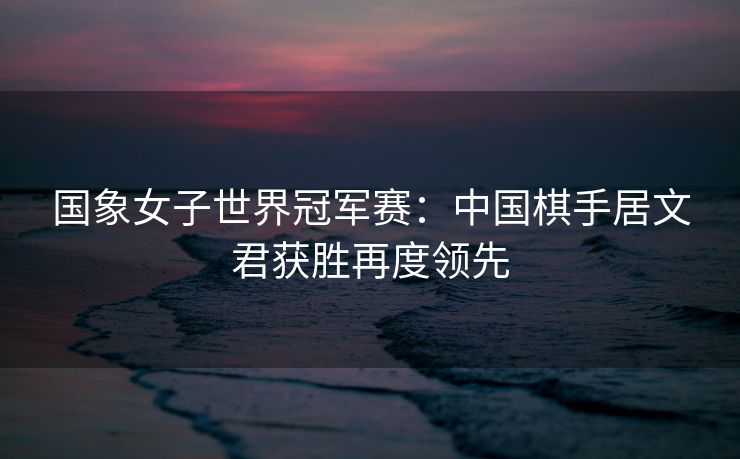 国象女子世界冠军赛：中国棋手居文君获胜再度领先