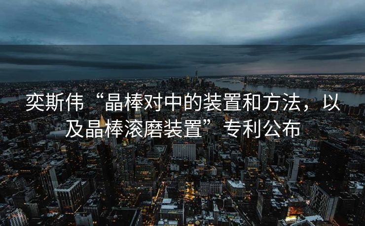 奕斯伟“晶棒对中的装置和方法，以及晶棒滚磨装置”专利公布