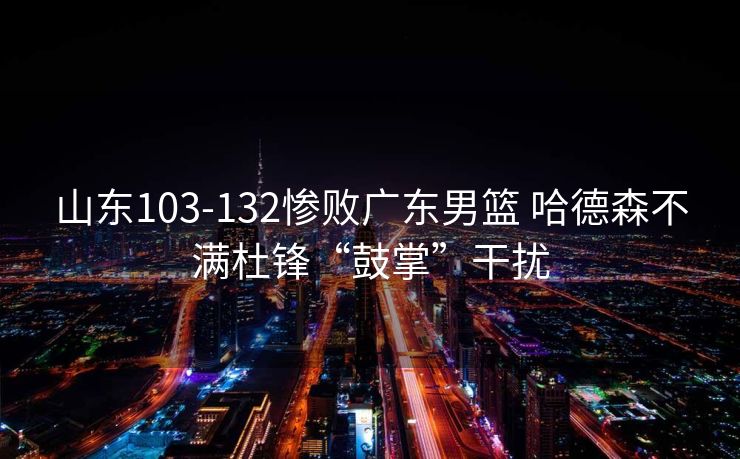 山东103-132惨败广东男篮 哈德森不满杜锋“鼓掌”干扰