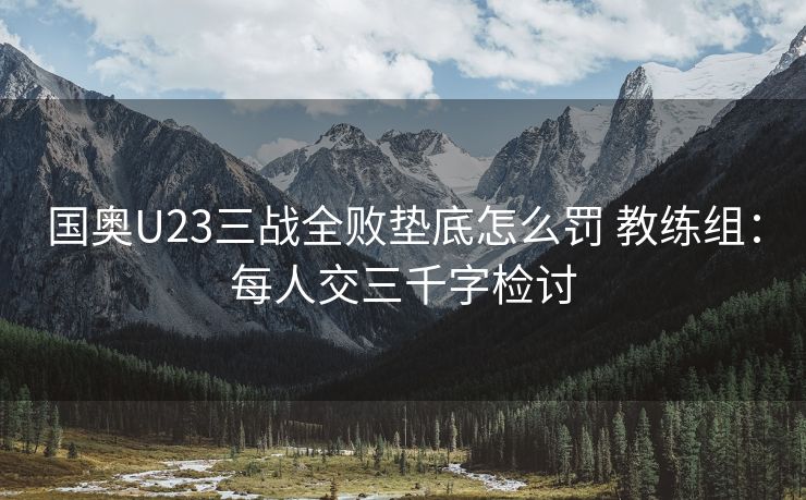 国奥U23三战全败垫底怎么罚 教练组：每人交三千字检讨