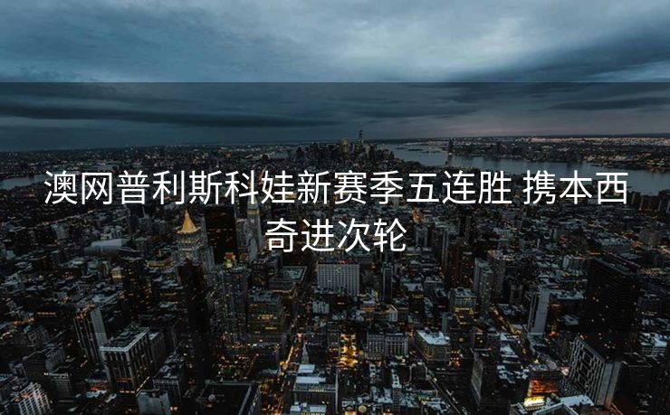澳网普利斯科娃新赛季五连胜 携本西奇进次轮