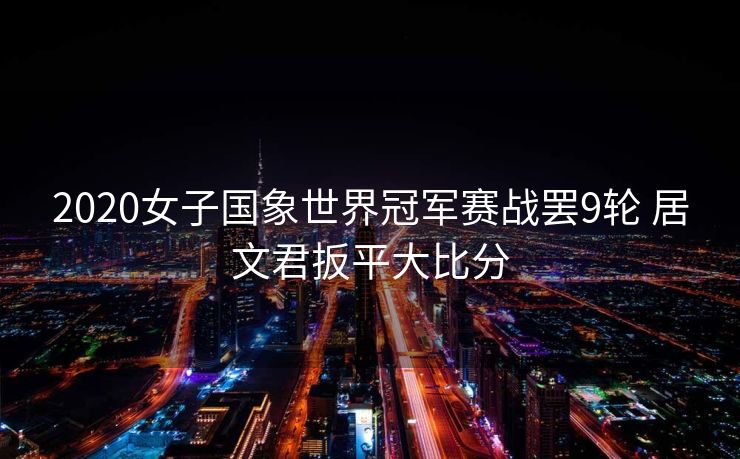 2020女子国象世界冠军赛战罢9轮 居文君扳平大比分