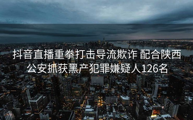 抖音直播重拳打击导流欺诈 配合陕西公安抓获黑产犯罪嫌疑人126名