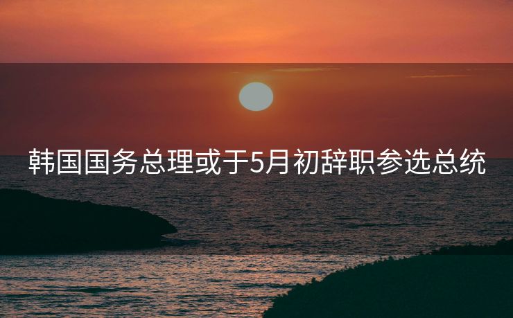 韩国国务总理或于5月初辞职参选总统