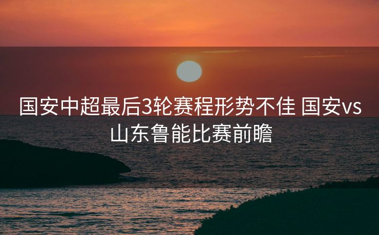 国安中超最后3轮赛程形势不佳 国安vs山东鲁能比赛前瞻