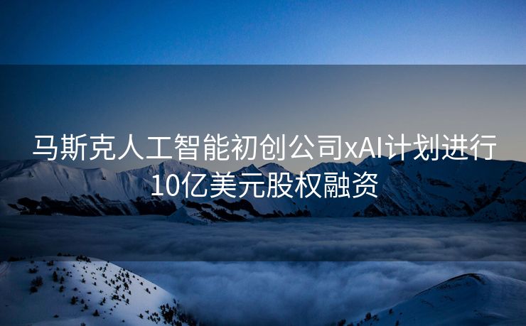 马斯克人工智能初创公司xAI计划进行10亿美元股权融资