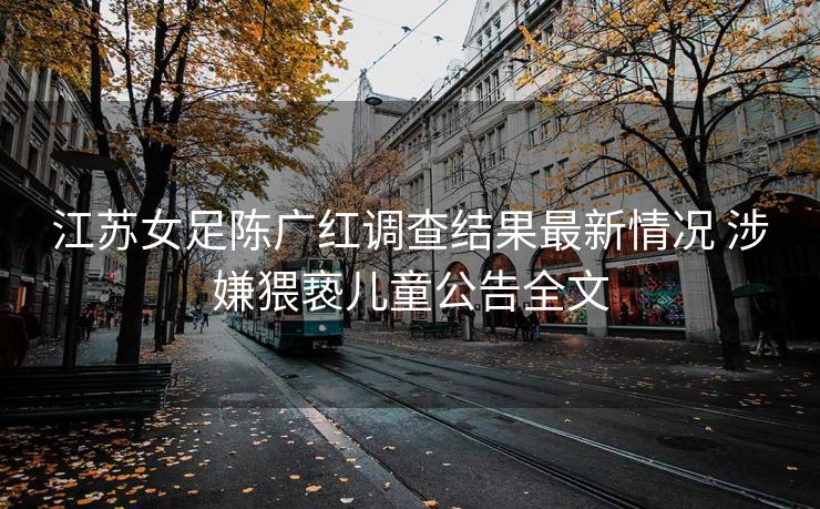 江苏女足陈广红调查结果最新情况 涉嫌猥亵儿童公告全文