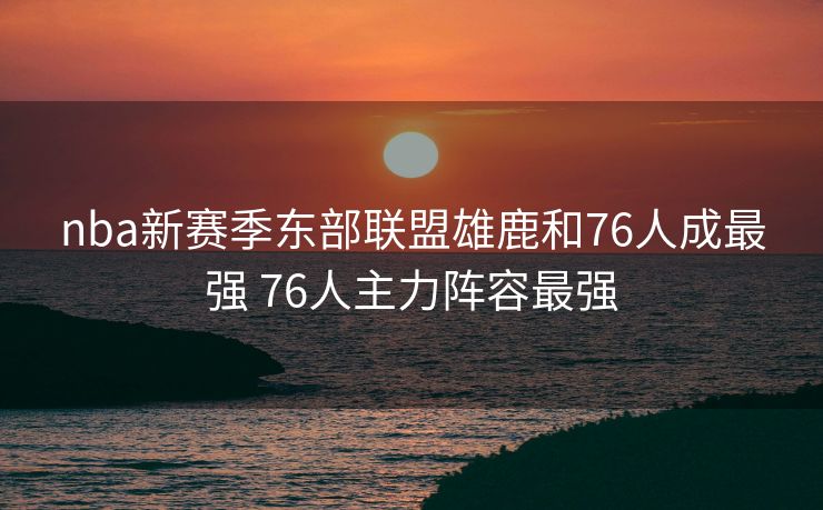 nba新赛季东部联盟雄鹿和76人成最强 76人主力阵容最强