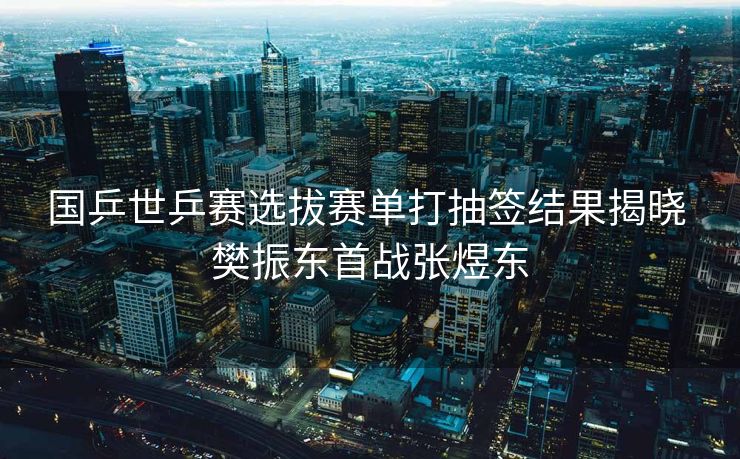 国乒世乒赛选拔赛单打抽签结果揭晓 樊振东首战张煜东
