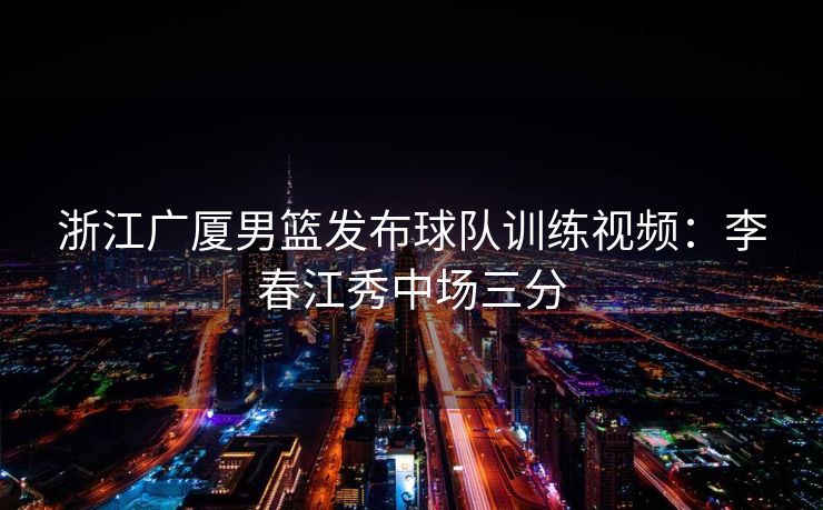 浙江广厦男篮发布球队训练视频：李春江秀中场三分