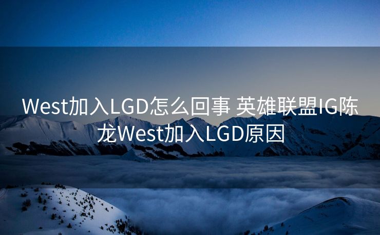 West加入LGD怎么回事 英雄联盟IG陈龙West加入LGD原因