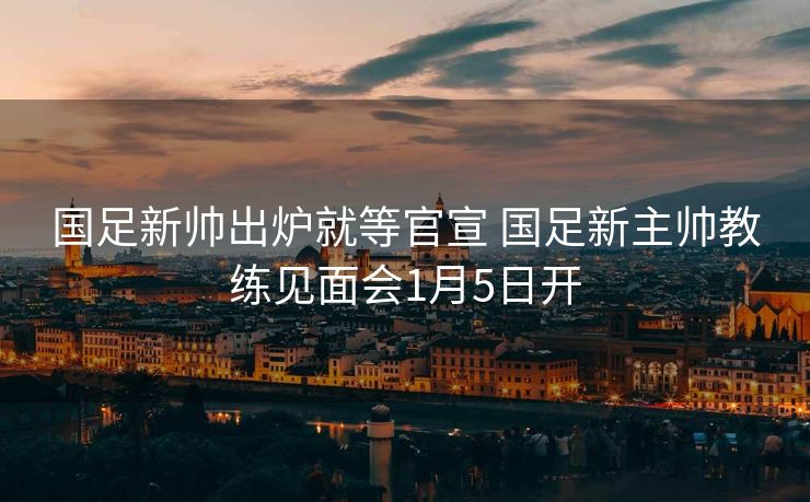 国足新帅出炉就等官宣 国足新主帅教练见面会1月5日开
