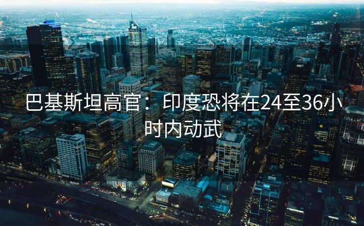 巴基斯坦高官：印度恐将在24至36小时内动武
