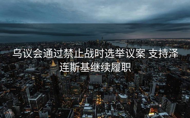乌议会通过禁止战时选举议案 支持泽连斯基继续履职