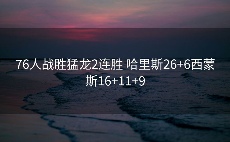 76人战胜猛龙2连胜 哈里斯26+6西蒙斯16+11+9