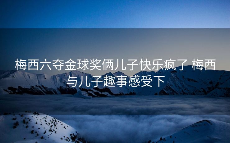 梅西六夺金球奖俩儿子快乐疯了 梅西与儿子趣事感受下