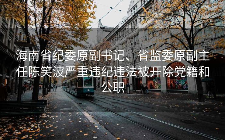海南省纪委原副书记、省监委原副主任陈笑波严重违纪违法被开除党籍和公职