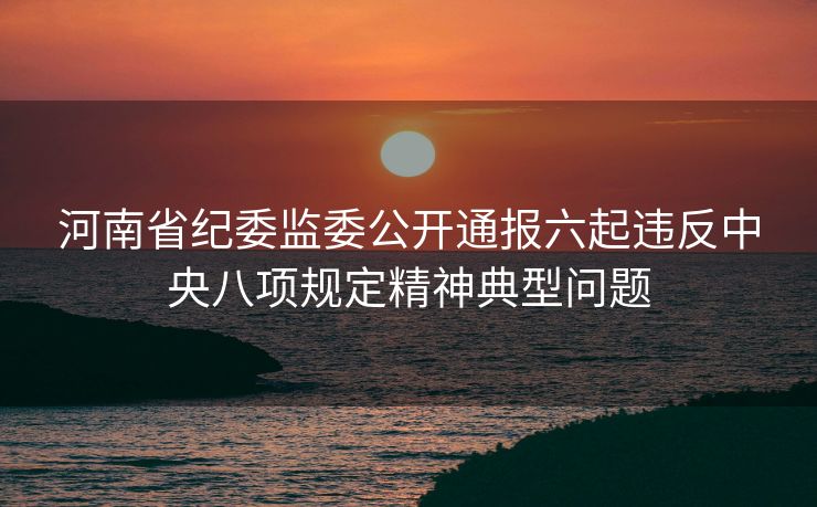 河南省纪委监委公开通报六起违反中央八项规定精神典型问题