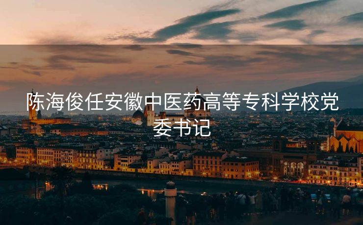 陈海俊任安徽中医药高等专科学校党委书记