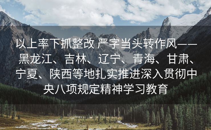 以上率下抓整改 严字当头转作风——黑龙江、吉林、辽宁、青海、甘肃、宁夏、陕西等地扎实推进深入贯彻中央八项规定精神学习教育