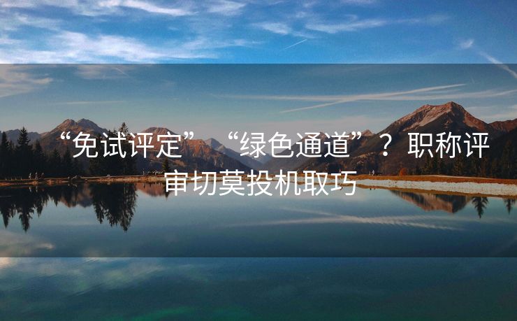 “免试评定”“绿色通道”？职称评审切莫投机取巧