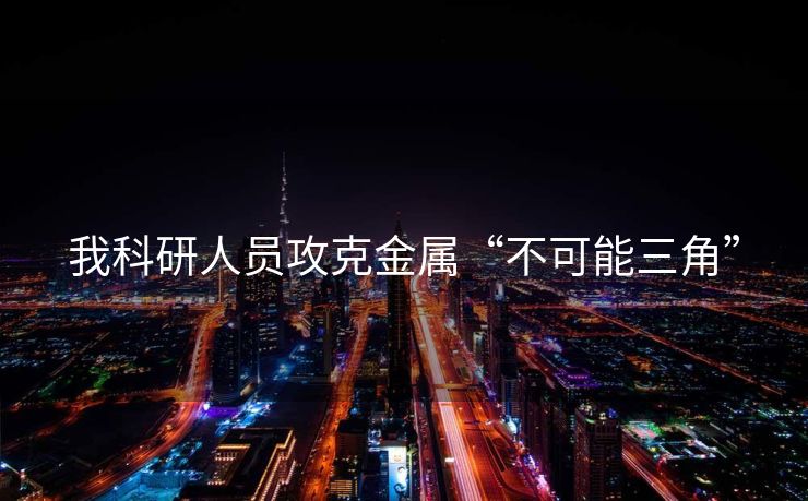 我科研人员攻克金属“不可能三角”