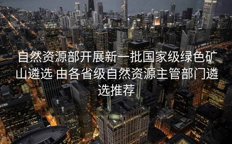 自然资源部开展新一批国家级绿色矿山遴选 由各省级自然资源主管部门遴选推荐