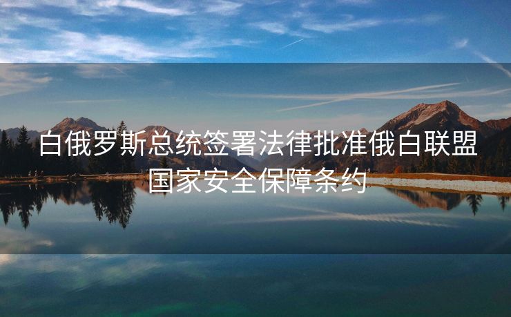 白俄罗斯总统签署法律批准俄白联盟国家安全保障条约