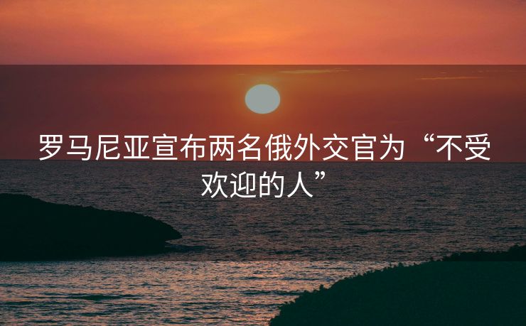罗马尼亚宣布两名俄外交官为“不受欢迎的人”