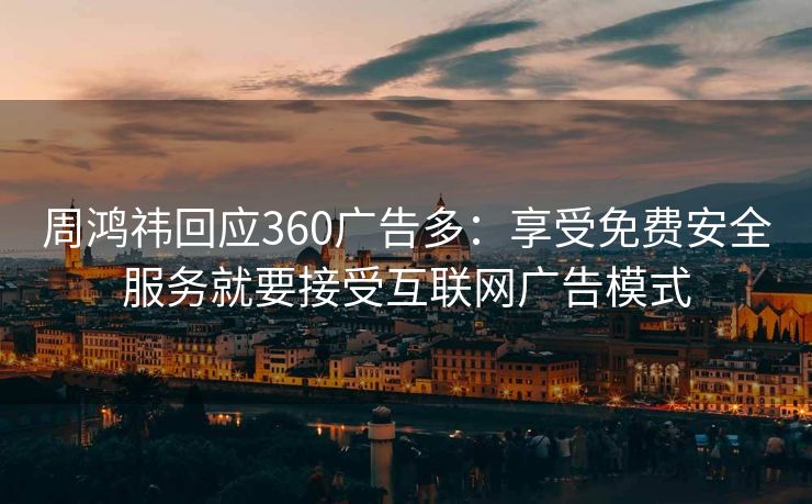 周鸿祎回应360广告多：享受免费安全服务就要接受互联网广告模式