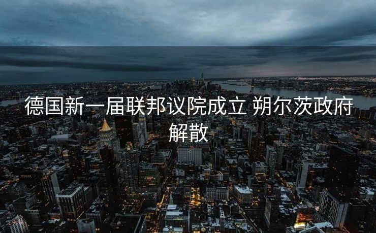 德国新一届联邦议院成立 朔尔茨政府解散