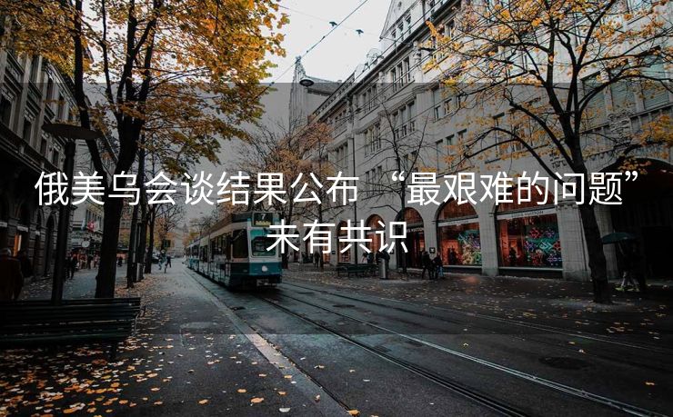 俄美乌会谈结果公布 “最艰难的问题”未有共识