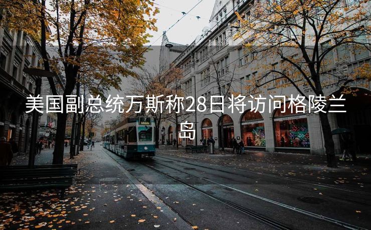 美国副总统万斯称28日将访问格陵兰岛
